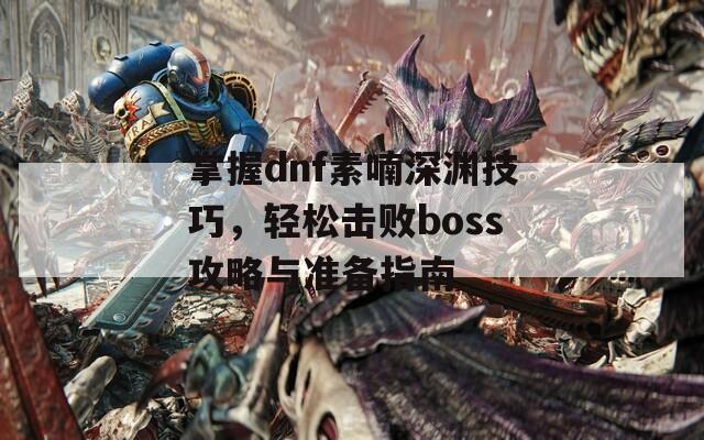 掌握dnf素喃深渊技巧，轻松击败boss攻略与准备指南