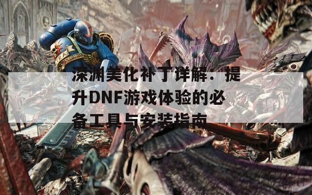 深渊美化补丁详解：提升DNF游戏体验的必备工具与安装指南