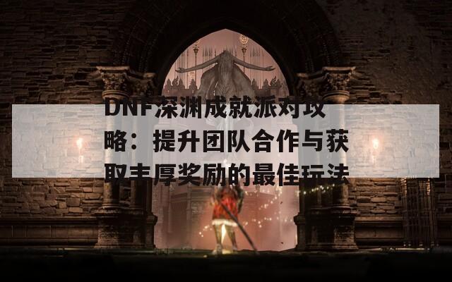 DNF深渊成就派对攻略：提升团队合作与获取丰厚奖励的最佳玩法