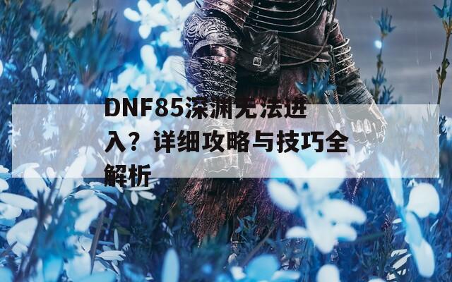 DNF85深渊无法进入？详细攻略与技巧全解析