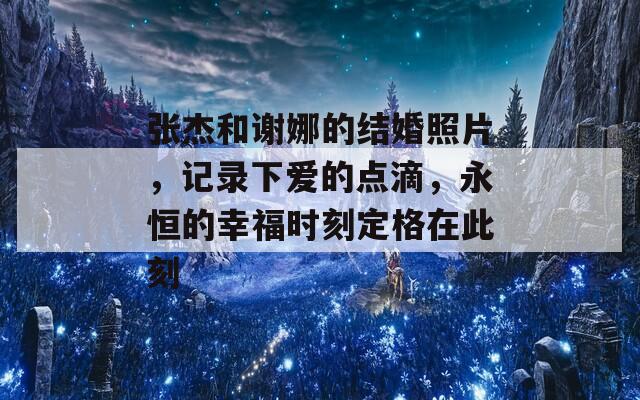 张杰和谢娜的结婚照片，记录下爱的点滴，永恒的幸福时刻定格在此刻