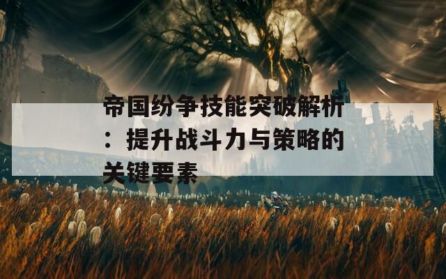 帝国纷争技能突破解析：提升战斗力与策略的关键要素