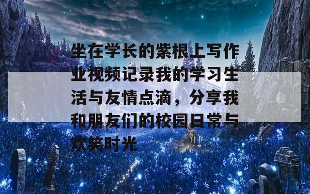 坐在学长的紫根上写作业视频记录我的学习生活与友情点滴，分享我和朋友们的校园日常与欢笑时光