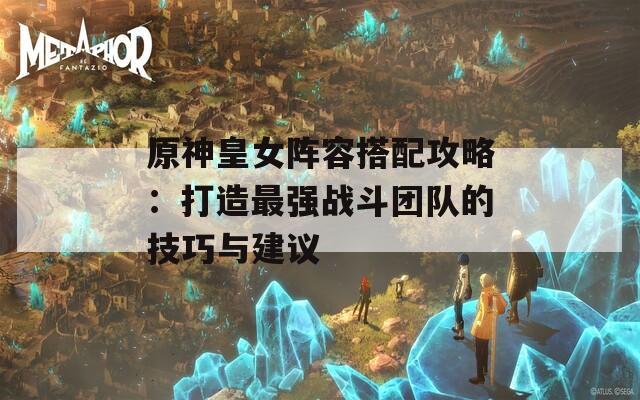 原神皇女阵容搭配攻略：打造最强战斗团队的技巧与建议