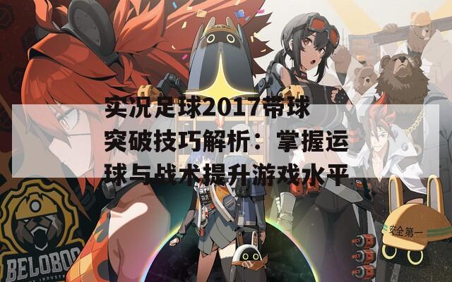 实况足球2017带球突破技巧解析：掌握运球与战术提升游戏水平