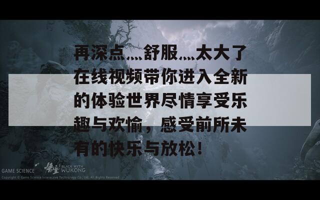 再深点灬舒服灬太大了在线视频带你进入全新的体验世界尽情享受乐趣与欢愉，感受前所未有的快乐与放松！