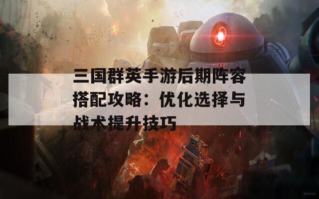 三国群英手游后期阵容搭配攻略：优化选择与战术提升技巧