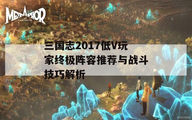 三国志2017低V玩家终极阵容推荐与战斗技巧解析