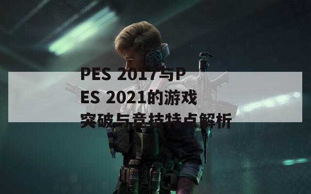 PES 2017与PES 2021的游戏突破与竞技特点解析