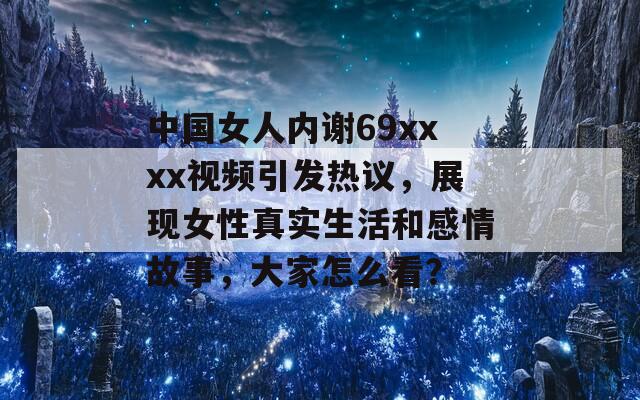 中国女人内谢69xxxx视频引发热议，展现女性真实生活和感情故事，大家怎么看？