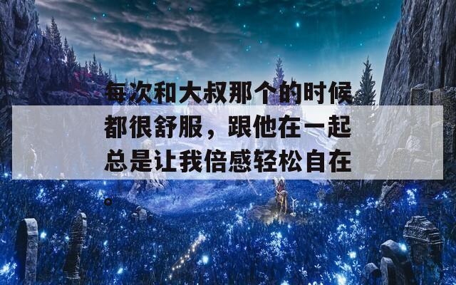每次和大叔那个的时候都很舒服，跟他在一起总是让我倍感轻松自在。