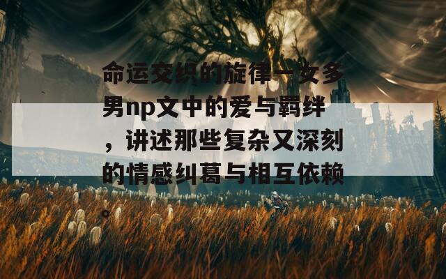 命运交织的旋律一女多男np文中的爱与羁绊，讲述那些复杂又深刻的情感纠葛与相互依赖。