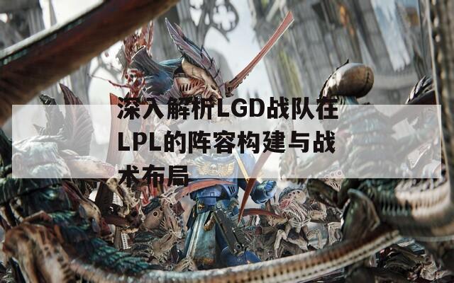 深入解析LGD战队在LPL的阵容构建与战术布局