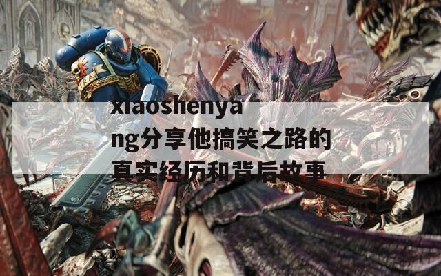 xiaoshenyang分享他搞笑之路的真实经历和背后故事