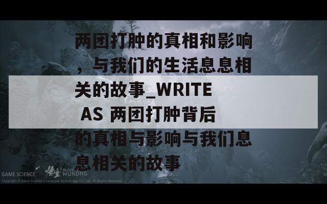 两团打肿的真相和影响，与我们的生活息息相关的故事_WRITE AS 两团打肿背后的真相与影响与我们息息相关的故事