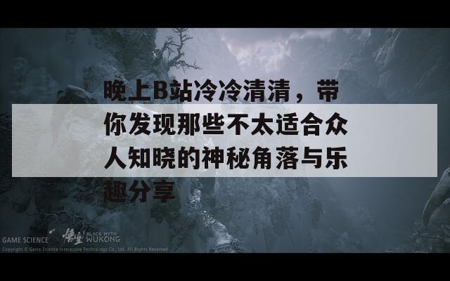 晚上B站冷冷清清，带你发现那些不太适合众人知晓的神秘角落与乐趣分享