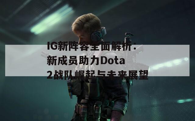 IG新阵容全面解析：新成员助力Dota 2战队崛起与未来展望