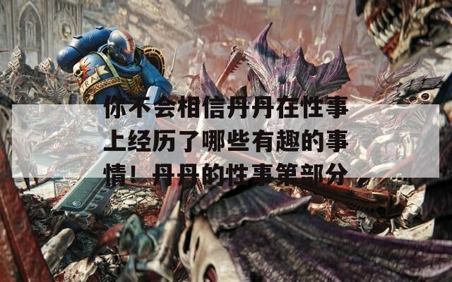 你不会相信丹丹在性事上经历了哪些有趣的事情！丹丹的性事第部分