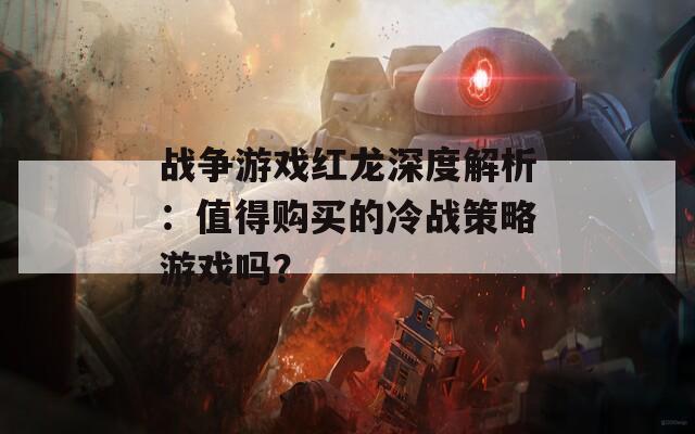 战争游戏红龙深度解析：值得购买的冷战策略游戏吗？