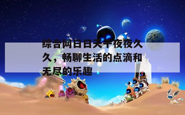 综合网日日天干夜夜久久，畅聊生活的点滴和无尽的乐趣