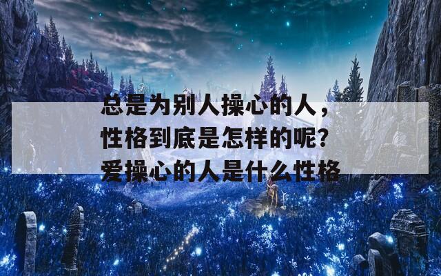 总是为别人操心的人，性格到底是怎样的呢？爱操心的人是什么性格