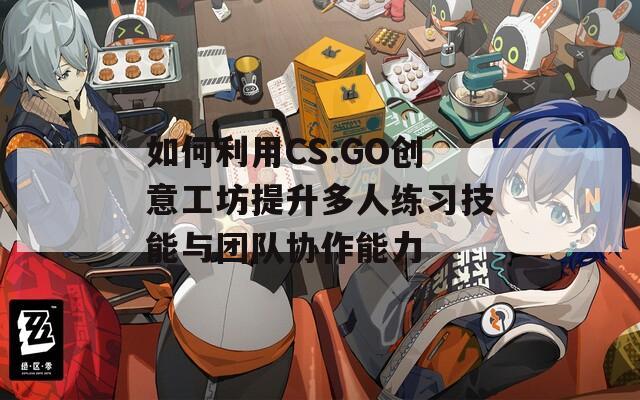 如何利用CS:GO创意工坊提升多人练习技能与团队协作能力