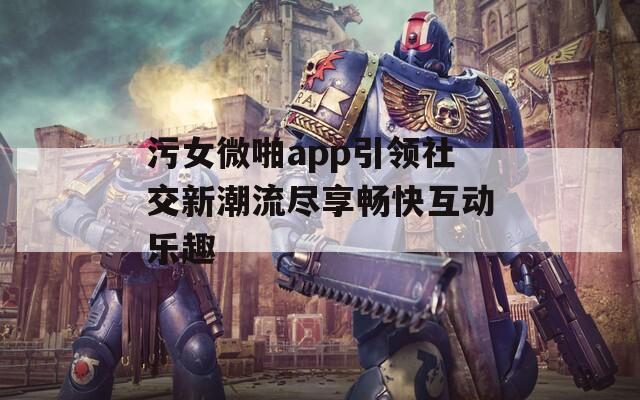 污女微啪app引领社交新潮流尽享畅快互动乐趣