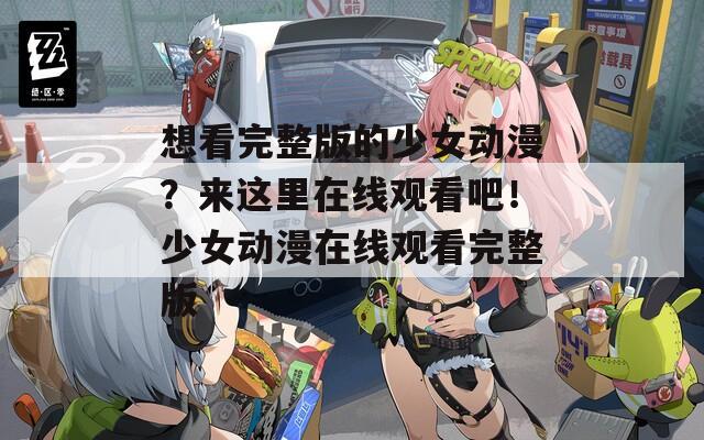 想看完整版的少女动漫？来这里在线观看吧！少女动漫在线观看完整版