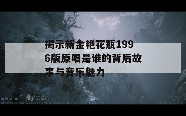 揭示新金艳花瓶1996版原唱是谁的背后故事与音乐魅力