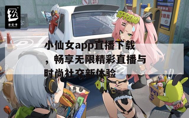 小仙女app直播下载，畅享无限精彩直播与时尚社交新体验