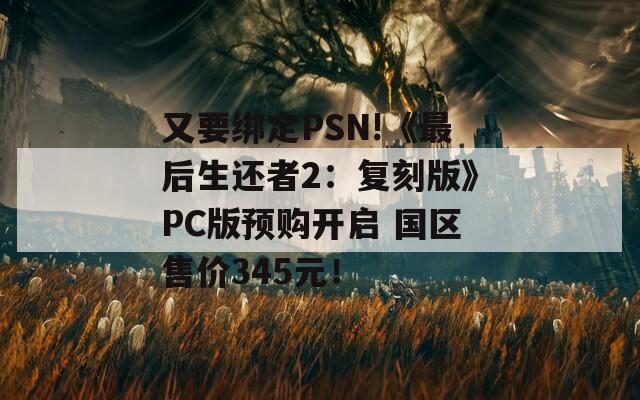 又要绑定PSN!《最后生还者2：复刻版》PC版预购开启 国区售价345元！