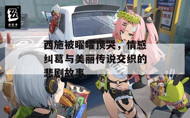 西施被曜曜顶哭，情感纠葛与美丽传说交织的悲剧故事