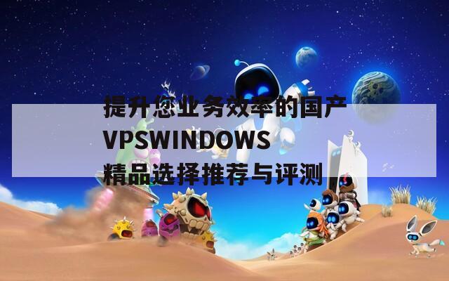 提升您业务效率的国产VPSWINDOWS精品选择推荐与评测