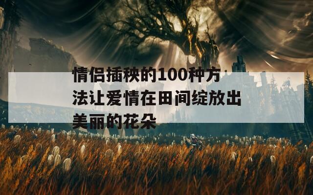 情侣插秧的100种方法让爱情在田间绽放出美丽的花朵