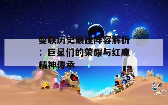 曼联历史最佳阵容解析：巨星们的荣耀与红魔精神传承