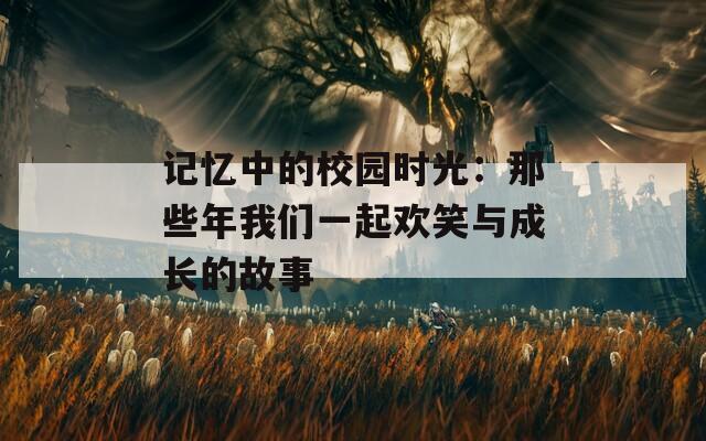 记忆中的校园时光：那些年我们一起欢笑与成长的故事