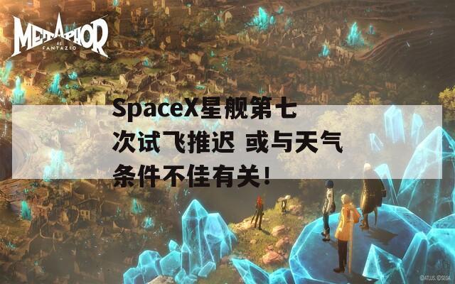 SpaceX星舰第七次试飞推迟 或与天气条件不佳有关！