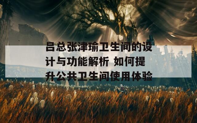 吕总张津瑜卫生间的设计与功能解析 如何提升公共卫生间使用体验