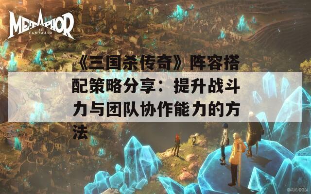 《三国杀传奇》阵容搭配策略分享：提升战斗力与团队协作能力的方法