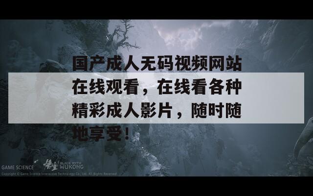 国产成人无码视频网站在线观看，在线看各种精彩成人影片，随时随地享受！