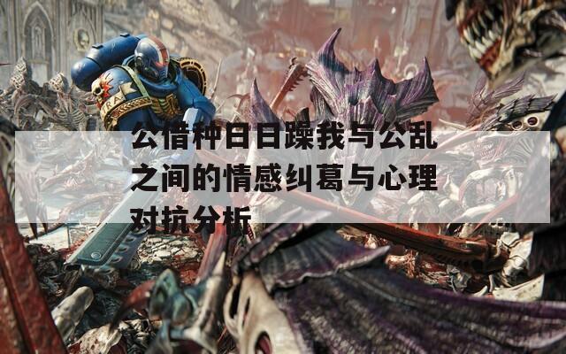 公借种日日躁我与公乱之间的情感纠葛与心理对抗分析