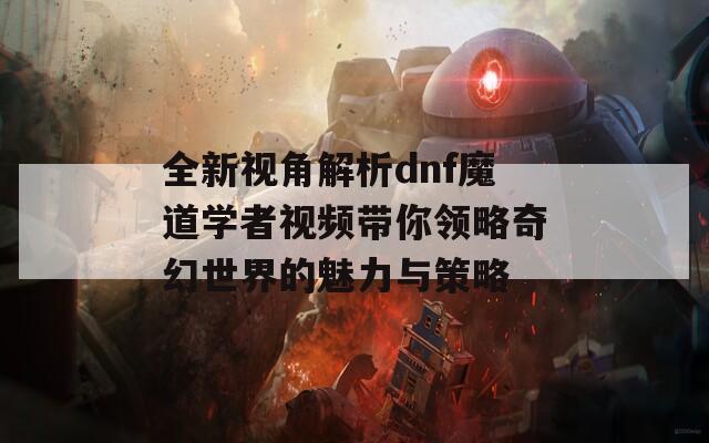 全新视角解析dnf魔道学者视频带你领略奇幻世界的魅力与策略