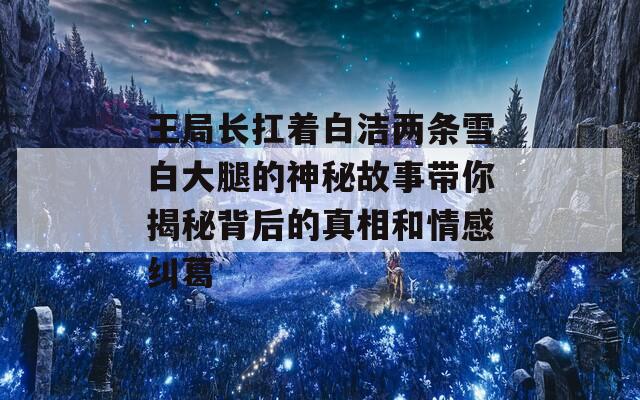 王局长扛着白洁两条雪白大腿的神秘故事带你揭秘背后的真相和情感纠葛