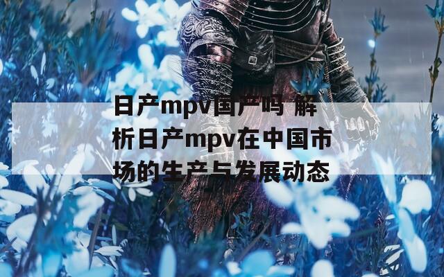 日产mpv国产吗 解析日产mpv在中国市场的生产与发展动态