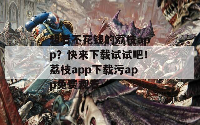 想看不花钱的荔枝app？快来下载试试吧！荔枝app下载污app免费观看