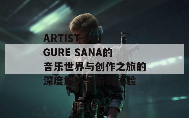 ARTIST-SHIGURE SANA的音乐世界与创作之旅的深度解析与愉悦体验