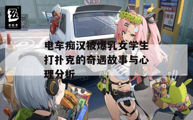 电车痴汉被爆乳女学生打扑克的奇遇故事与心理分析