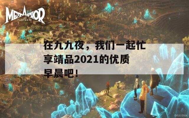 在九九夜，我们一起忙享靖品2021的优质早晨吧！