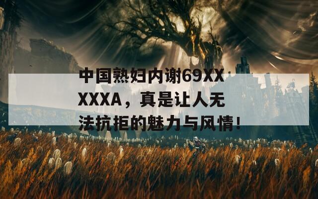 中国熟妇内谢69XXXXXA，真是让人无法抗拒的魅力与风情！