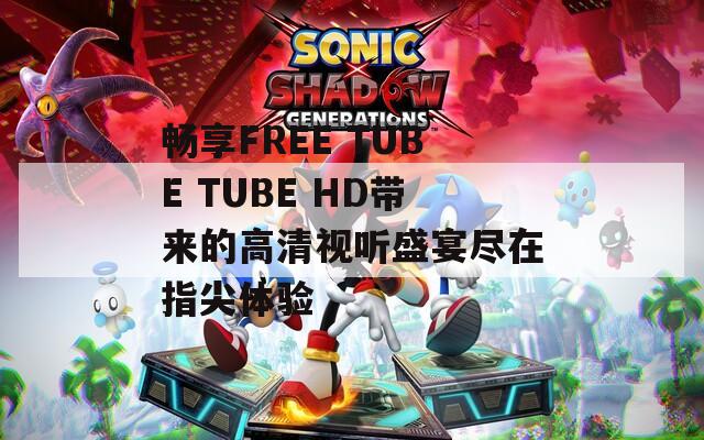 畅享FREE TUBE TUBE HD带来的高清视听盛宴尽在指尖体验